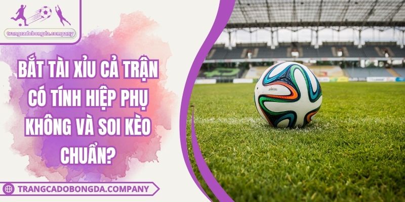 Bắt Tài Xỉu Cả Trận Có Tính Hiệp Phụ Không Và Soi Kèo Chuẩn?