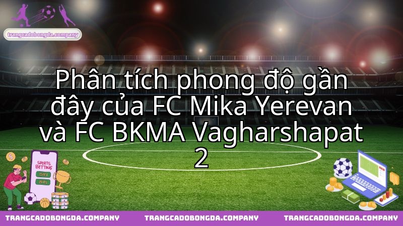 Tình hình phong độ hiện tại của FC Mika Yerevan đối đầu FC BKMA Vagharshapat 2.